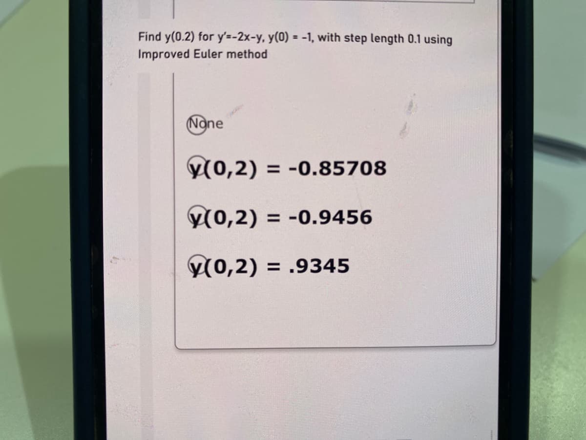 Find y(0.2) for y'=-2x-y, y(0) = -1, with step length 0.1 using
Improved Euler method
None
Y(0,2) = -0.85708
y(0,2) = -0.9456
y(0,2) = .9345
