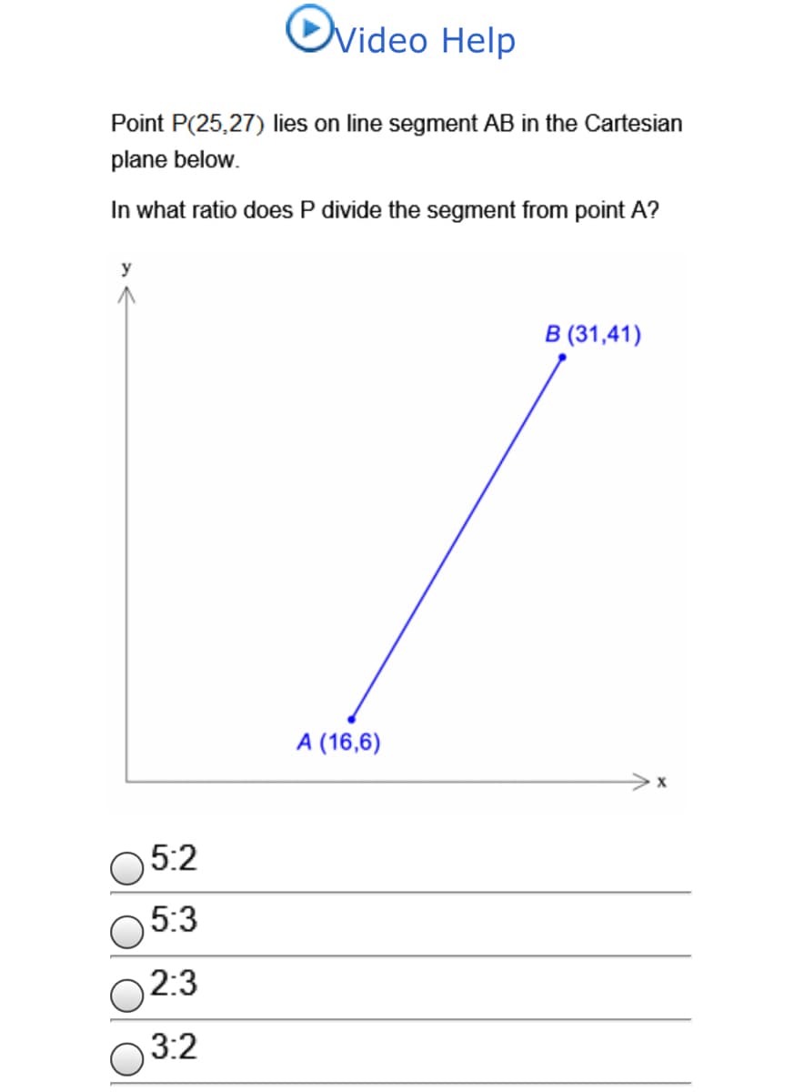 Video Help
Point P(25,27) lies on line segment AB in the Cartesian
plane below.
In what ratio does P divide the segment from point A?
y
В (31,41)
A (16,6)
5:2
5:3
2:3
3:2
