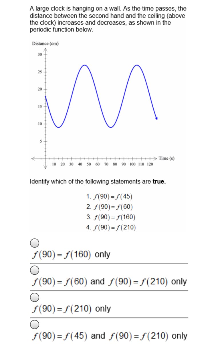 A large clock is hanging on a wall. As the time passes, the
distance between the second hand and the ceiling (above
the clock) increases and decreases, as shown in the
periodic function below.
Distance (cm)
30
25
20
15
10 +
+++++>Time (s)
10 20 30 40 50 60
70
80 90 100 110 120
Identify which of the following statements are true.
1. f(90) = f(45)
2. f(90)= f(60)
3. f(90) = f(160)
4. f(90)= f(210)
f(90) = f(160) only
f(90) = f(60) and f(90)= f(210) only
f(90) = f(210) only
f(90) = f (45) and f(90)= f(210) only
