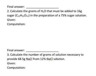 Final answer:
2. Calculate the grams of H20 that must be added to 16g
sugar (C,H22O1) in the preparation of a 75% sugar solution.
Given:
Computation:
Final answer:
3. Calculate the number of grams of solution necessary to
provide 68.5g NaCl from 12% NaCl solution.
Given:
Computation:
