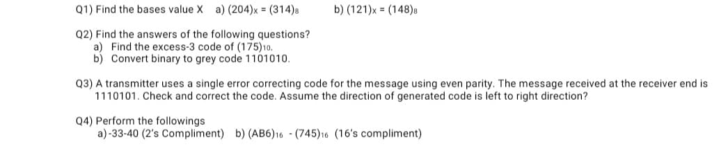 Q1) Find the bases value X
a) (204)x = (314)8
b) (121)x = (148)8
Q2) Find the answers of the following questions?
a) Find the excess-3 code of (175)10.
b) Convert binary to grey code 1101010.
Q3) A transmitter uses a single error correcting code for the message using even parity. The message received at the receiver end is
1110101. Check and correct the code. Assume the direction of generated code is left to right direction?
Q4) Perform the followings
a)-33-40 (2's Compliment) b) (AB6)16 - (745)16 (16's compliment)
