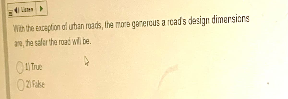 Listen
With the exception of urtban roads, the more generous a road's design dimensions
are, the safer the road will be.
0
1) True
02) False
