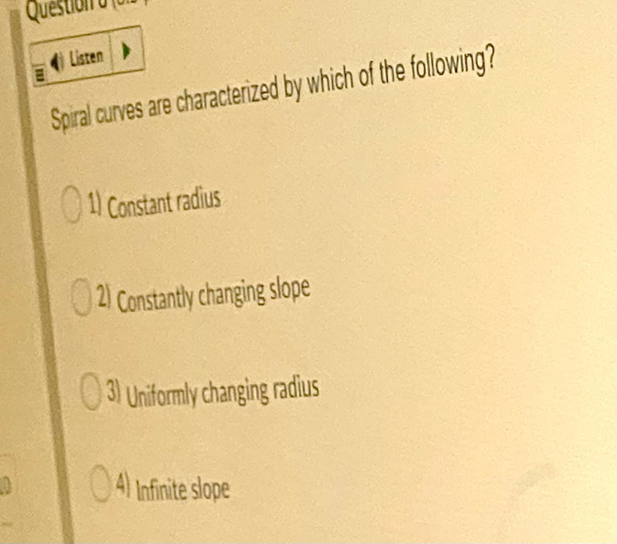 Listen
Spiral curves are characterized by which of the following?
01 Constant radius
U2) Constantly changing slope
03 Uniformly changing radius
04 Infinite slope
