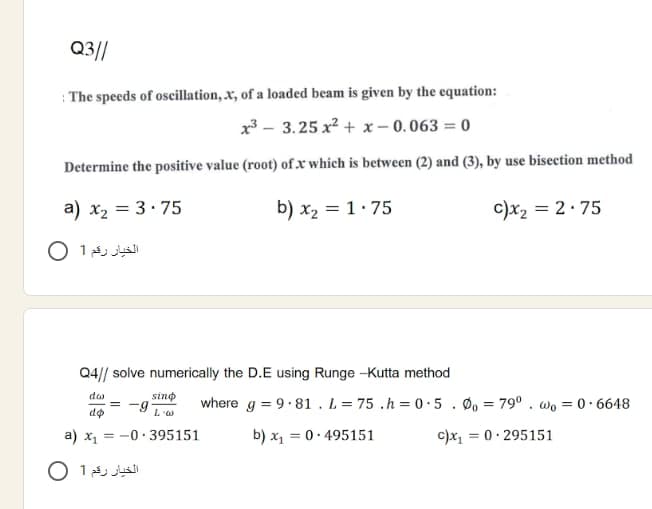 Q3//
: The speeds of oseillation, x, of a loaded beam is given by the equation:
x - 3.25 x2 + x- 0.063 = 0
Determine the positive value (root) ofx which is between (2) and (3), by use bisection method
a) x2 = 3· 75
b) x2 = 1. 75
c)x2 = 2:75
الخيار رقم 1 O
Q4/| solve numerically the D.E using Runge -Kutta method
dao
sino
-9 Lw
where g = 9·81 . L = 75 .h = 0·5. Ø, = 79° . wo = 0• 6648
do
a) x1 = -0· 395151
b) x, = 0- 495151
c)x,
= 0· 295151
الخيار رقم 1 O
