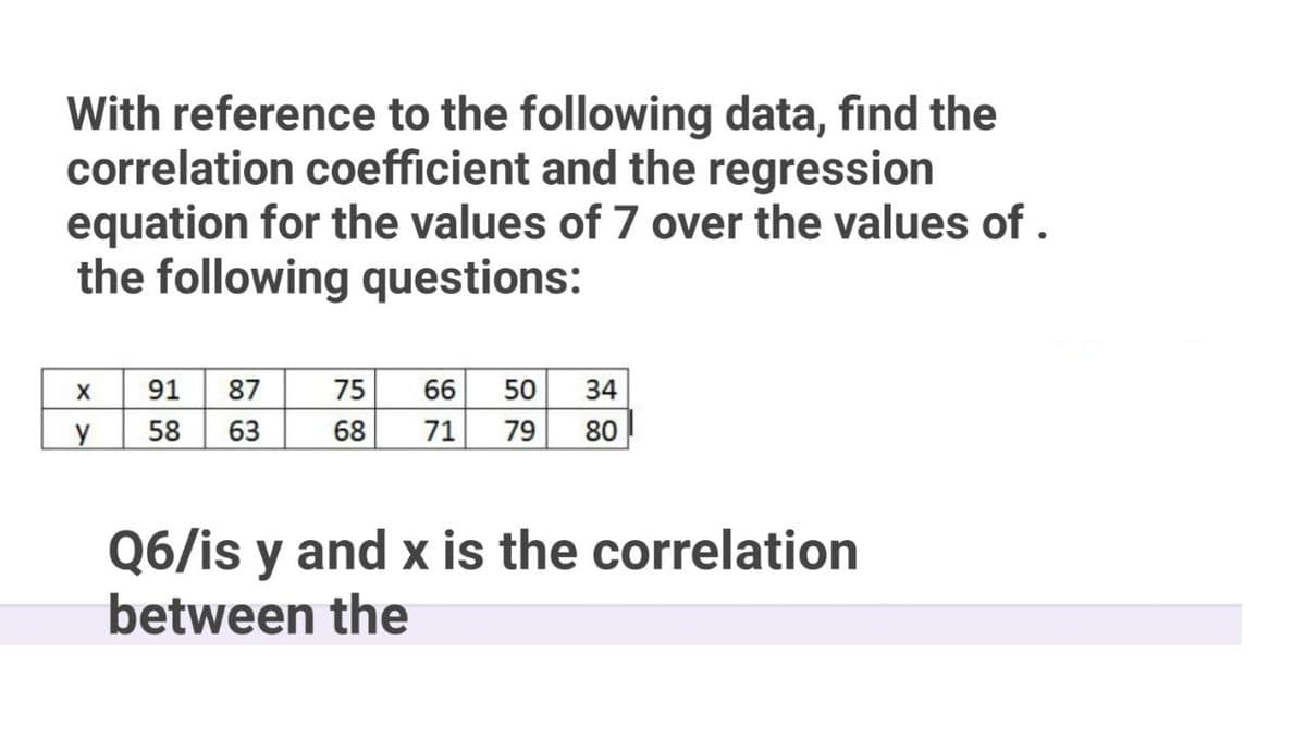 With reference to the following data, find the
correlation coefficient and the regression
equation for the values of 7 over the values of .
the following questions:
91
58
63
87
75
66
50
34
y
68
71
79
80
Q6/is y and x is the correlation
between the
