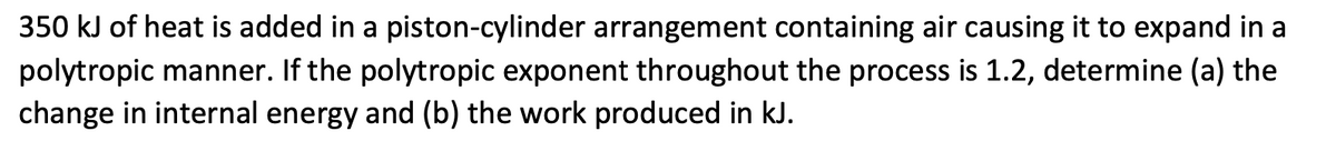 350 kJ of heat is added in a piston-cylinder arrangement containing air causing it to expand in a
polytropic manner. If the polytropic exponent throughout the process is 1.2, determine (a) the
change in internal energy and (b) the work produced in kJ.