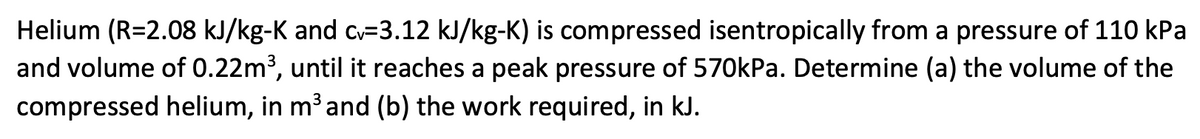 Helium (R=2.08 kJ/kg-K and c-3.12 kJ/kg-K) is compressed isentropically from a pressure of 110 kPa
and volume of 0.22m³, until it reaches a peak pressure of 570kPa. Determine (a) the volume of the
compressed helium, in m³ and (b) the work required, in kJ.