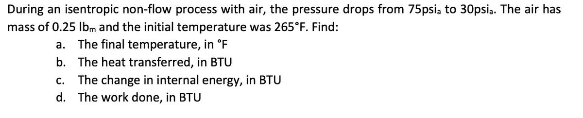 During an isentropic non-flow process with air, the pressure drops from 75psia to 30psia. The air has
mass of 0.25 lbm and the initial temperature was 265°F. Find:
a. The final temperature, in °F
b. The heat transferred, in BTU
C. The change in internal energy, in BTU
d.
The work done, in BTU