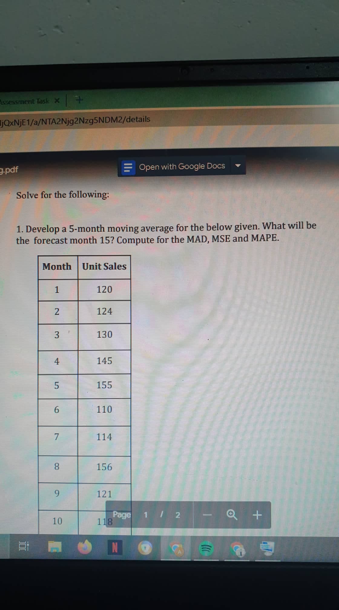 Assessment fask x +
JOXNJE1/a/NTA2Njg2Nzg5NDM2/details
Open with Google Docs
pdE
Solve for the following:
1. Develop a 5-month moving average for the below given. What will be
the forecast month 15? Compute for the MAD, MSE and MAPE.
Month Unit Sales
1
120
124
3.
130
145
155
110
7.
114
8.
156
9.
121
Page 1/ 2
118
10
N
2.
4.
6
近
