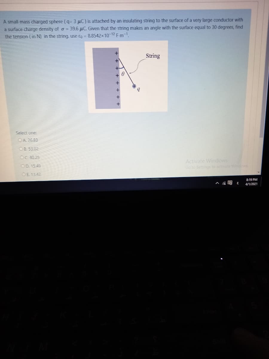 A small mass charged sphere (q= 3 µC) is attached by an insulating string to the surface of a very large conductor with
a surface charge density of o = 39.6 µC. Given that the string makes an angle with the surface equal to 30 degrees, find
the tension (in N) in the string. use ɛg = 8.8542x10-12 F-m-1.
String
b.
Select one:
OA 26.83
OB. 53.02
OC 40.25
Activate Windows
Go to Settings to activate Windows
OD. 15.49
OE 1342
&19 PM
4/1/2021
+++ + + +
