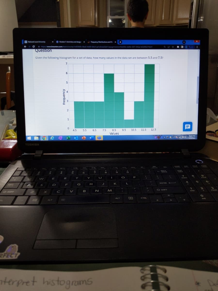 RFECT
National Louis University
x Module 7: Activities and Assignx Frequency Distributions and Hi
→ C
https://www.knewton.com/learn/course/1e928d0c-8ba0-4d69-84c0-aa1c0cbd32b1/assignment/a10e509c-dd4b-43f1-842-60296621821
Question
Given the following histogram for a set of data, how many values in the data set are between 5.5 and 7.5?
7
6
7.5
9.5 10.5
11.5 12.5
8.5
Values
9
TOSHIBA
O
terpret
ge
W
S
X
E
D
N
ALT
4
C
Frequency
5
2
1
0
x
R
F
4.5
0
3
T
G
5.5 6.5
P
B
W TH
7
Y
H
LOJ
histograms
U
N
J
8
I
M
K
ALT
O
.
ő
L
B
P
i
?
CTRL
JA
S
←
ENTER
-D
1
P4 40
VIOME
SHO
7
→
10:25 PM
5/30/2022
4
1
O
of or m
2
O
INS