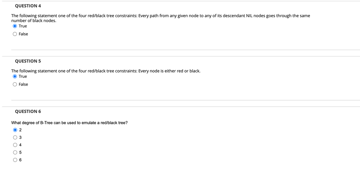 QUESTION 4
The following statement one of the four red/black tree constraints: Every path from any given node to any of its descendant NIL nodes goes through the same
number of black nodes.
True
False
QUESTION 5
The following statement one of the four red/black tree constraints: Every node is either re
True
False
QUESTION 6
What degree of B-Tree can be used to emulate a red/black tree?
2
3
+
5
6
or black.