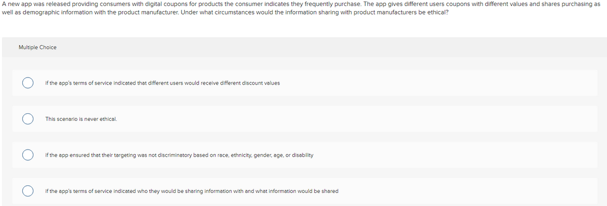 A new app was released providing consumers with digital coupons for products the consumer indicates they frequently purchase. The app gives different users coupons with different values and shares purchasing as
well as demographic information with the product manufacturer. Under what circumstances would the information sharing with product manufacturers be ethical?
Multiple Choice
if the app's terms of service indicated that different users would receive different discount values
This scenario is never ethical.
if the app ensured that their targeting was not discriminatory based on race, ethnicity, gender, age, or disability
if the app's terms of service indicated who they would be sharing information with and what information would be shared