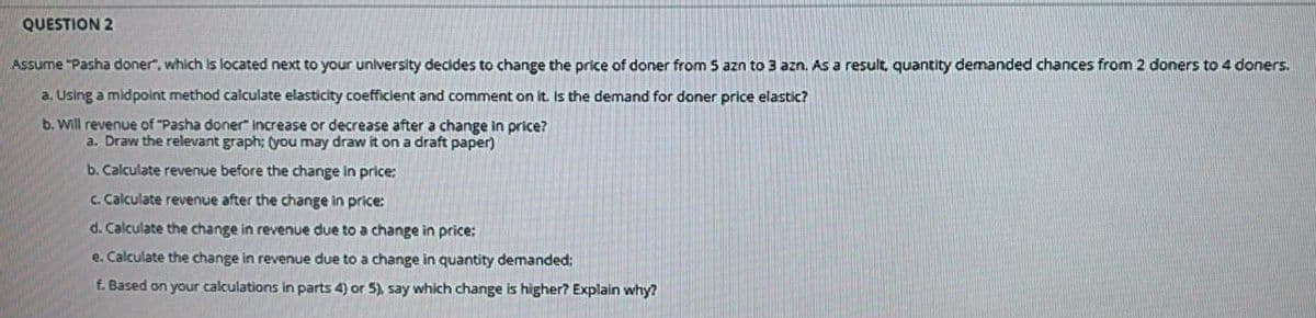 QUESTION 2
Assume "Pasha doner", which is located next to your university decides to change the price of doner from 5 azn to 3 azn. As a result, quantity demanded chances from 2 doners to 4 doners.
a. Using a midpoint method calculate elasticity coefficient and comment on it. Is the demand for doner price elastic?
b. Will revenue of "Pasha doner increase or decrease after a change in price?
a. Draw the relevant graph: (you may draw it on a draft paper)
b. Calculate reenue before the change in price:
C. Calculate revenue after the change in price:
d. Calculate the change in revenue due to a change in price:
e. Calculate the change in revenue due to a change in quantity demanded:
f. Based on your calculations in parts 4) or 5), say which change is higher? Explain why?
