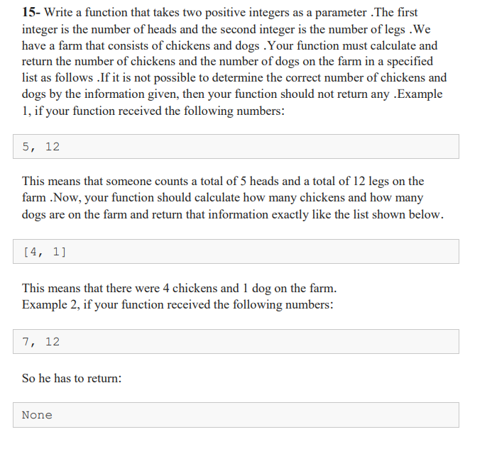 15- Write a function that takes two positive integers as a parameter .The first
integer is the number of heads and the second integer is the number of legs .We
have a farm that consists of chickens and dogs .Your function must calculate and
return the number of chickens and the number of dogs on the farm in a specified
list as follows .If it is not possible to determine the correct number of chickens and
dogs by the information given, then your function should not return any .Example
1, if your function received the following numbers:
5, 12
This means that someone counts a total of 5 heads and a total of 12 legs on the
farm .Now, your function should calculate how many chickens and how many
dogs are on the farm and return that information exactly like the list shown below.
[4, 1]
This means that there were 4 chickens and 1 dog on the farm.
Example 2, if your function received the following numbers:
7, 12
So he has to return:
None
