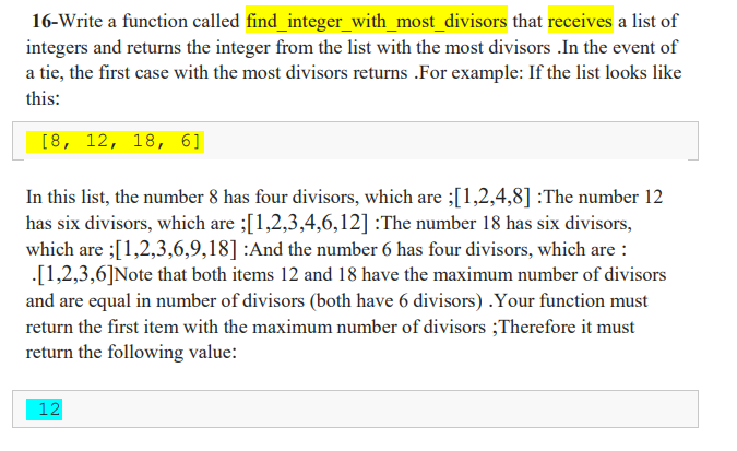 16-Write a function called find_integer_with_most_divisors that receives a list of
integers and returns the integer from the list with the most divisors .In the event of
a tie, the first case with the most divisors returns .For example: If the list looks like
this:
[8, 12, 18, 6]
In this list, the number 8 has four divisors, which are ;[1,2,4,8] :The number 12
has six divisors, which are ;[1,2,3,4,6,12] :The number 18 has six divisors,
which are ;[1,2,3,6,9,18] :And the number 6 has four divisors, which are :
[1,2,3,6]Note that both items 12 and 18 have the maximum number of divisors
and are equal in number of divisors (both have 6 divisors) .Your function must
return the first item with the maximum number of divisors ;Therefore it must
return the following value:
12
