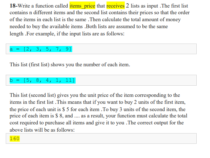 18-Write a function called items_price that receives 2 lists as input .The first list
contains n different items and the second list contains their prices so that the order
of the items in each list is the same .Then calculate the total amount of money
needed to buy the available items .Both lists are assumed to be the same
length .For example, if the input lists are as follows:
a = [2, 3, 5, 7, 9]
This list (first list) shows you the number of each item.
b = [5, 8, 4, 1, 11]
This list (second list) gives you the unit price of the item corresponding to the
items in the first list .This means that if you want to buy 2 units of the first item,
the price of each unit is $ 5 for each item .To buy 3 units of the second item, the
price of each item is $ 8, and . as a result, your function must calculate the total
cost required to purchase all items and give it to you .The correct output for the
above lists will be as follows:
160
