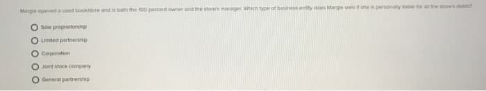 Marge opened a used bookstore and is both the 100 percent owner and the stoe's manager. Which type cf bininess entty does Marge own it sne is personaly tabie for a the stores detts
Soie proprietorsthip
Limited partnership
O Corporation
Jont stoc company
General partnership
