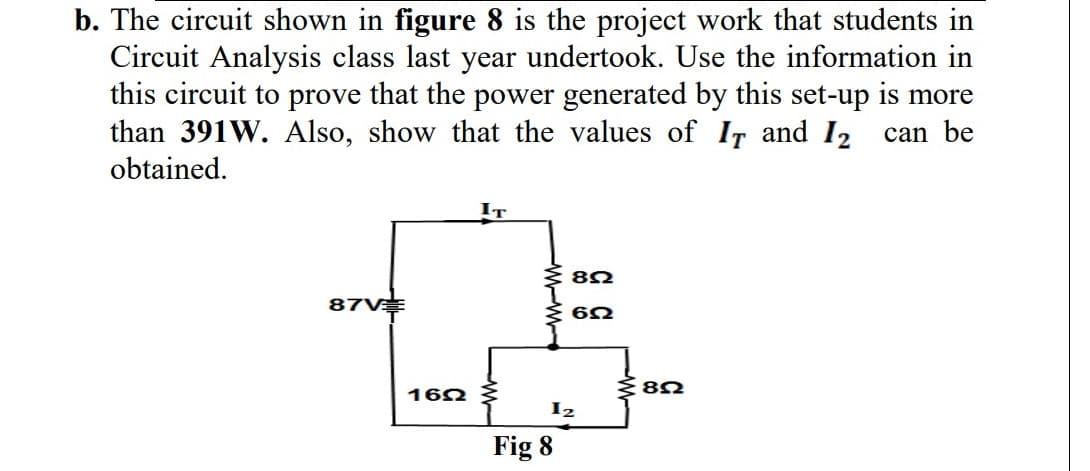 b. The circuit shown in figure 8 is the project work that students in
Circuit Analysis class last year undertook. Use the information in
this circuit to prove that the power generated by this set-up is more
than 391W. Also, show that the values of IT and 12
obtained.
can be
87V
1622
IT
822
622
12
Fig 8
282