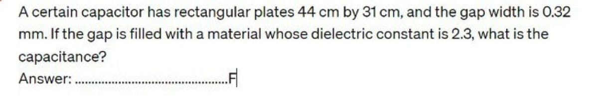 A certain capacitor has rectangular plates 44 cm by 31 cm, and the gap width is 0.32
mm. If the gap is filled with a material whose dielectric constant is 2.3, what is the
capacitance?
Answer:
.F