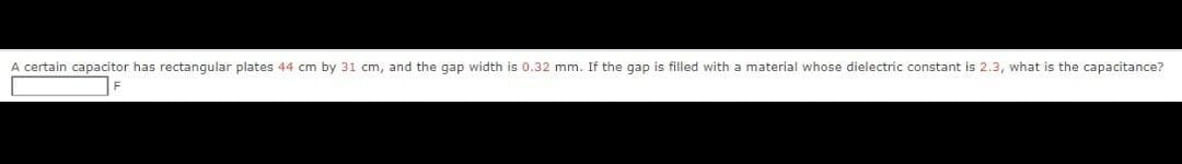 A certain capacitor has rectangular plates 44 cm by 31 cm, and the gap width is 0.32 mm. If the gap is filled with a material whose dielectric constant is 2.3, what is the capacitance?
F