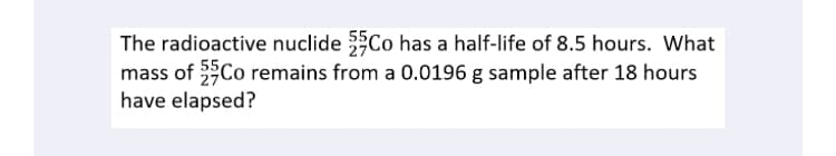 The radioactive nuclide Co has a half-life of 8.5 hours. What
mass of 3Co remains from a 0.0196 g sample after 18 hours
have elapsed?
