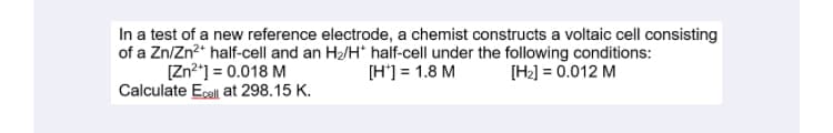 In a test of a new reference electrode, a chemist constructs a voltaic cell consisting
of a Zn/Zn?* half-cell and an H2/H* half-cell under the following conditions:
[Zn²"] = 0.018 M
Calculate Ecall at 298.15 K.
[H'] = 1.8 M
[H2] = 0.012 M
