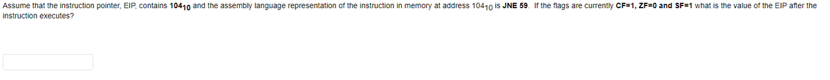 Assume that the instruction pointer, EIP, contains 10410 and the assembly language representation of the instruction in memory at address 10410 is JNE 59. If the flags are currently CF=1, ZF=0 and SF=1 what is the value of the EIP after the
instruction executes?
