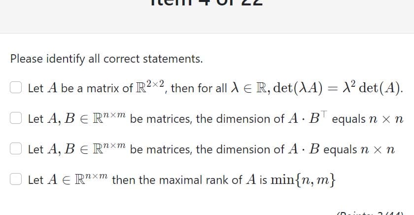 Please identify all correct statements.
Let A be a matrix of R?x2, then for all A E R, det(AA) = X² det(A).
Let A, B E R"×m be matrices, the dimension of A B' equals n x n
Let A, B E R"xm be matrices, the dimension of A · B equals n x n
Let A E R"Xm then the maximal rank of A is min{n, m}
3(4.4)
