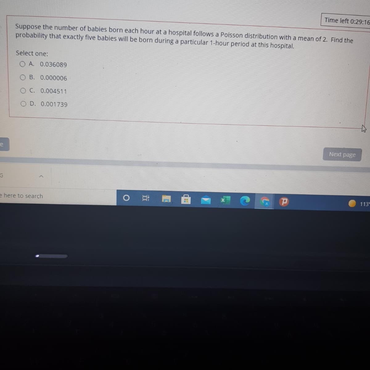 Time left 0:29:16
Suppose the number of babies born each hour at a hospital follows a Poisson distribution with a mean of 2. Find the
probability that exactly five babies will be born during a particular 1-hour period at this hospital.
Select one:
O A. 0.036089
O B. 0.000006
O C. 0.004511
O D. 0.001739
e
Next page
113
e here to search
