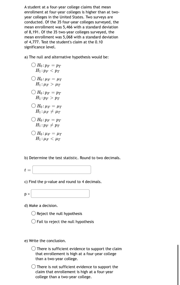 A student at a four-year college claims that mean
enrollment at four-year colleges is higher than at two-
year colleges in the United States. Two surveys are
conducted. Of the 35 four-year colleges surveyed, the
mean enrollment was 5,466 with a standard deviation
of 8,191. Of the 35 two-year colleges surveyed, the
mean enrollment was 5,068 with a standard deviation
of 4,777. Test the student's claim at the 0.10
significance level.
a) The null and alternative hypothesis would be:
Ho: PF = PT
H1: PF PT
t =
Ho: μF = HT
Hy: MF > με
Ho: PF = PT
H₁: PF > PT
P =
O Ho: HF = HT
H₁:μF T
O Ho: PF = PT
H₁: PF PT
b) Determine the test statistic. Round to two decimals.
OH:#F = UT
H: μF < με
c) Find the p-value and round to 4 decimals.
d) Make a decision.
O Reject the null hypothesis
O Fail to reject the null hypothesis
e) Write the conclusion.
There is sufficient evidence to support the claim
that enrollement is high at a four-year college
than a two-year college.
There is not sufficient evidence to support the
claim that enrollement is high at a four-year
college than a two-year college.