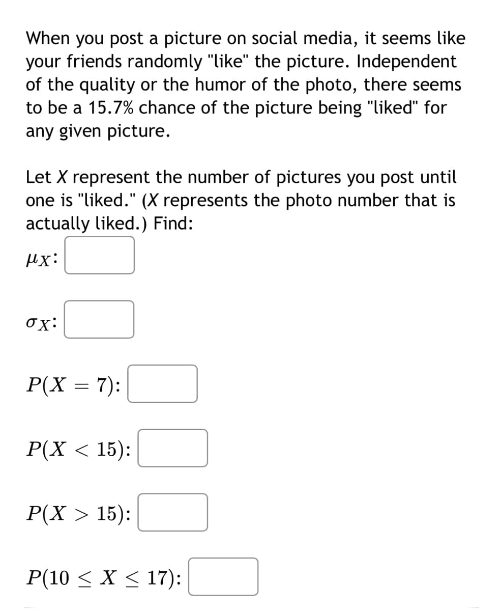 When you post a picture on social media, it seems like
your friends randomly "like" the picture. Independent
of the quality or the humor of the photo, there seems
to be a 15.7% chance of the picture being "liked" for
any given picture.
Let X represent the number of pictures you post until
one is "liked." (X represents the photo number that is
actually liked.) Find:
μx:
ox:
P(X = 7):
P(X < 15):
P(X > 15):
P(10 ≤ x ≤ 17):