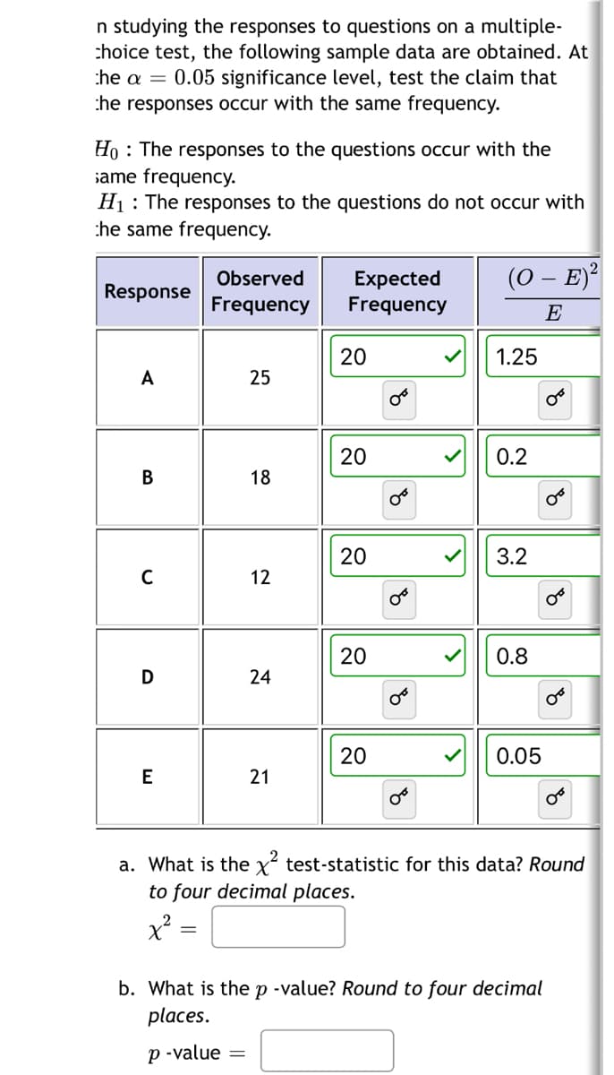 n studying the responses to questions on a multiple-
choice test, the following sample data are obtained. At
he a = 0.05 significance level, test the claim that
the responses occur with the same frequency.
Ho The responses to the questions occur with the
same frequency.
H₁ The responses to the questions do not occur with
he same frequency.
Response
A
B
C
D
E
Observed
Frequency
25
18
12
24
21
Expected
Frequency
20
20
20
20
20
OF
8
00
४
0°
00
>
(O – E)²
E
1.25
0.2
3.2
0.8
0.05
OT
00
४
b. What is the p-value? Round to four decimal
places.
p-value =
४
OF
४
a. What is the x² test-statistic for this data? Round
to four decimal places.
x² =