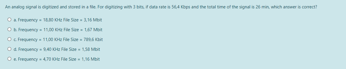 An analog signal is digitized and stored in a file. For digitizing with 3 bits, if data rate is 56,4 Kbps and the total time of the signal is 26 min, which answer is correct?
O a. Frequency = 18,80 KHz File Size = 3,16 Mbit
O b. Frequency = 11,00 KHz File Size = 1,67 Mbit
O c. Frequency = 11,00 KHz File Size = 789,6 Kbit
O d. Frequency = 9,40 KHz File Size = 1,58 Mbit
O e. Frequency = 4,70 KHz File Size = 1,16 Mbit
