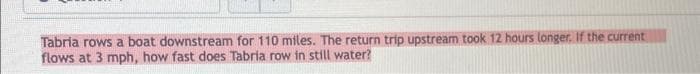 Tabria rows a boat downstream for 110 miles. The return trip upstream took 12 hours longer. If the current
flows at 3 mph, how fast does Tabria row in still water?