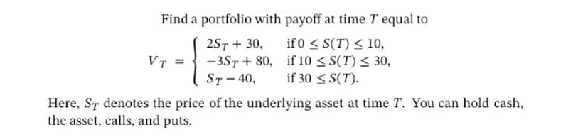 Find a portfolio with payoff at time T equal to
if 0 ≤ S(T) ≤ 10,
if 10 ≤S(T) ≤ 30,
if 30 ≤S(T).
VT =
2ST + 30,
-3ST+80,
ST-40,
Here, ST denotes the price of the underlying asset at time T. You can hold cash,
the asset, calls, and puts.