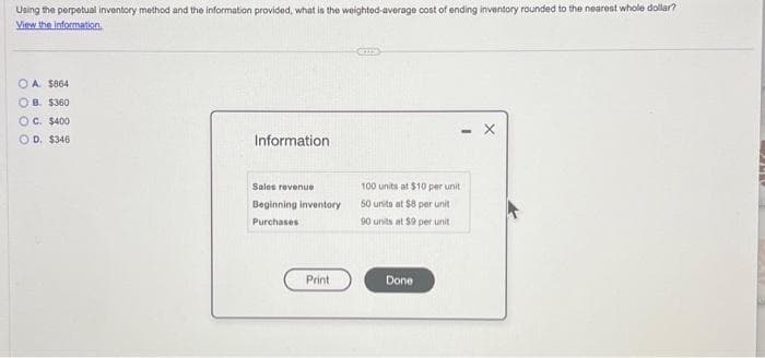 Using the perpetual inventory method and the information provided, what is the weighted-average cost of ending inventory rounded to the nearest whole dollar?
View the information.
OOOO
0
A. $864
OB. $360
OC. $400
D. $346
Information
Sales revenue
Beginning inventory
Purchases
Print
100 units at $10 per unit
50 units at $8 per unit
90 units at $9 per unit
Done