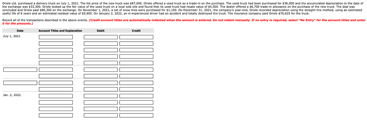 Oriole Ltd. purchased a delivery truck on July 1, 2021. The list price of the new truck was $87,000. Oriole offered a used truck as a trade-in on the purchase. The used truck had been purchased for $36,000 and the accumulated depreciation to the date of
the exchange was $33,300. Oriole looked up the fair value of the used truck on a local web site and found that its used truck had resale value of $4,500. The dealer offered a $6,700 trade-in allowance on the purchase of the new truck. The deal was
concluded and Oriole paid $80,300 on the exchange. On November 1, 2021, a set of snow tires were purchased for $1,100. On December 31, 2021, the company's year-end, Oriole recorded depreciation using the straight-line method, using an estimated
useful life of 6 years and an estimated residual value of $5,900. On January 2, 2022, an in experienced driver had an accident and totally destroyed the truck. The insurance company paid Oriole $76,625 for the truck.
Record all of the transactions described in the above events. (Credit account titles are automatically indented when the amount is entered. Do not indent manually. If no entry is required, select "No Entry" for the account titles and enter
0 for the amounts.)
Date
July 1, 2021
Jan. 2, 2022
Account Titles and Explanation
Debit
Credit