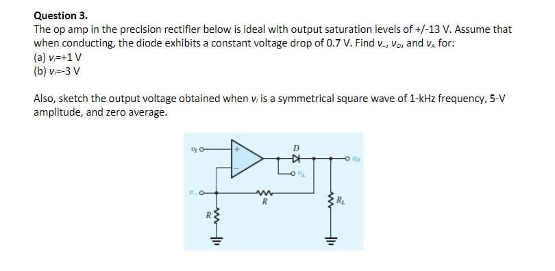 Question 3.
The op amp in the precision rectifier below is ideal with output saturation levels of +/-13 V. Assume that
when conducting, the diode exhibits a constant voltage drop of 0.7 V. Find v., Vo, and V, for:
(a) v=+1 V
(b) v=-3 V
Also, sketch the output voltage obtained when v, is a symmetrical square wave of 1-kHz frequency, 5-V
amplitude, and zero average.
"A
DIT
www
R
KH
www
₁
"