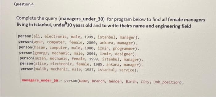 Question 4
(managers_under_30)
Complete the query
for program below to find all female managers
living in istanbul, under 30 years old and to write theirs name and engineering field
person (ali, electronic, male, 1999, istanbul, manager).
person (ayse, computer, female, 2000, ankara, manager).
person (hasan, computer, male, 1980, izmir, programmer).
person (george, mechanic, male, 2001, izmir, designer).
person (suzan, mechanic, female, 1999, istanbul, manager).
person (alice, electronic, female, 1985, ankara, manager).
person (malik, mechanic, male, 1987, istanbul, service).
managers_under_30:- person (Name, Branch, Gender, Birth, City, Job_position),