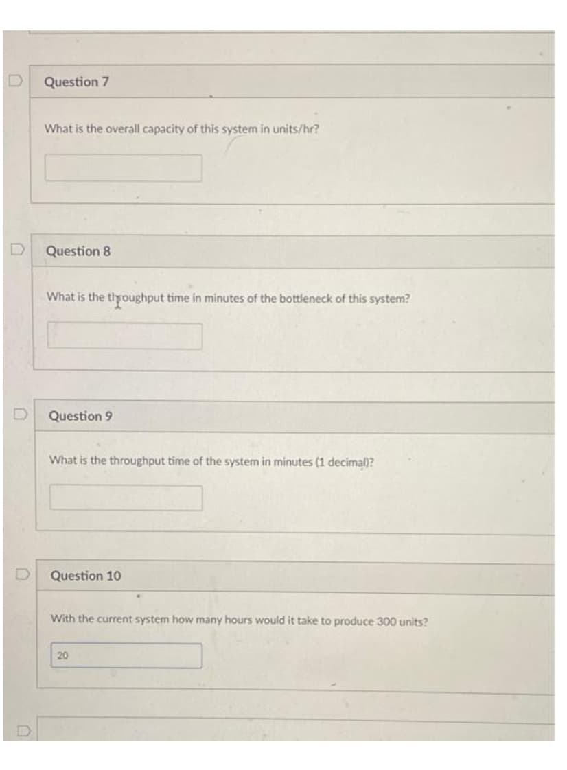 Question 7
What is the overall capacity of this system in units/hr?
Question 8
What is the throughput time in minutes of the bottleneck of this system?
Question 9
What is the throughput time of the system in minutes (1 decimal)?
Question 10
With the current system how many hours would it take to produce 300 units?
20