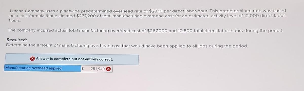 Luthan Company uses a plantwide predetermined overhead rate of $23.10 per direct labor-hour. This predetermined rate was based
on a cost formula that estimated $277,200 of total manufacturing overhead cost for an estimated activity level of 12,000 direct labor-
hours.
The company incurred actual total manufacturing overhead cost of $267,000 and 10,800 total direct labor-hours during the period.
Required:
Determine the amount of manufacturing overhead cost that would have been applied to all jobs during the period.
Answer is complete but not entirely correct.
$
Manufacturing overhead applied
251,940