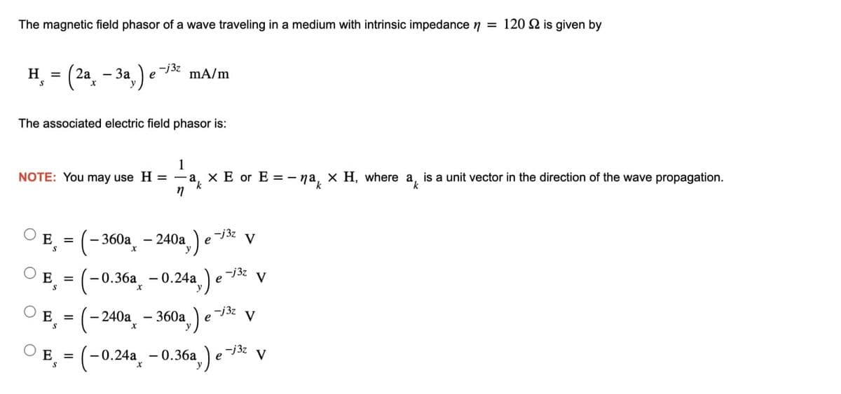 The magnetic field phasor of a wave traveling in a medium with intrinsic impedance n = 120 2 is given by
H = (2a -3a,) e
S
The associated electric field phasor is:
-j3z
1
NOTE: You may use H = a × E or E = -na, x H, where a is a unit vector in the direction of the wave propagation.
n
E =
S
mA/m
-240a,)
-360ax
-j3z
= (-0.36a -0.24a,) e V
S
E
E =
= (-240a - 360a)
e
e
-j3z
-j3z
V
V
E,= (-0.24a -0.36a,) e-j³² V
-j3z
е
S