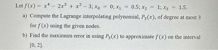 Let f(x) = x2x³ + x² - 3; xo
0.5; X2
1; X3 = 1.5.
a) Compute the Lagrange interpolating polynomial, P3(x), of degree at most 3
for f(x) using the given nodes.
b) Find the maximum error in using P3 (x) to approximate f(x) on the interval
[0, 2].
=
0; x1
=