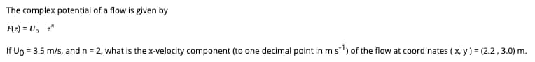 The
F(z) = U₁ z"
If Ug = 3.5 m/s, and n = 2, what is the x-velocity component (to one decimal point in m s1) of the flow at coordinates (x, y) = (2.2, 3.0) m.
complex potential of a flow is given by