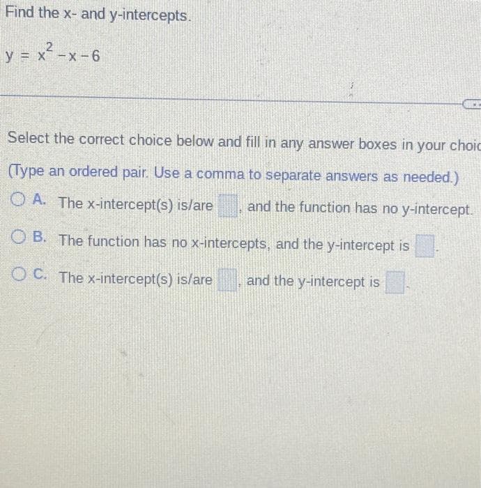 Find the x- and y-intercepts.
y = x²-x-6
Select the correct choice below and fill in any answer boxes in your choic
(Type an ordered pair. Use a comma to separate answers as needed.)
OA. The x-intercept(s) is/are and the function has no y-intercept.
OB. The function has no x-intercepts, and the y-intercept is
OC. The x-intercept(s) is/are and the y-intercept is