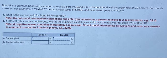 Bond P is a premium bond with a coupon rate of 9.2 percent. Bond D is a discount bond with a coupon rate of 5.2 percent. Both bonds
make annual payments, a YTM of 7.2 percent, a par value of $1,000, and have seven years to maturity.
a. What is the current yield for Bond P? For Bond D?
Note: Do not round intermediate calculations and enter your answers as a percent rounded to 2 decimal places, e.g., 32.16.
b. If interest rates remain unchanged, what is the expected capital gains yield over the next year for Bond P? For Bond D?
Note: A negative answer should be indicated by a minus sign. Do not round intermediate calculations and enter your answers
as a percent rounded to 2 decimal places, e.g., 32.16.
a. Current yield
b. Capital gains yield
Bond P
%
%
Bond D
%
%