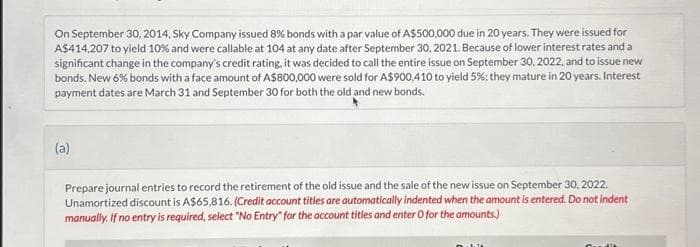 On September 30, 2014, Sky Company issued 8% bonds with a par value of A$500,000 due in 20 years. They were issued for
A$414,207 to yield 10% and were callable at 104 at any date after September 30, 2021. Because of lower interest rates and a
significant change in the company's credit rating, it was decided to call the entire issue on September 30, 2022, and to issue new
bonds. New 6% bonds with a face amount of A$800,000 were sold for A$900,410 to yield 5 %; they mature in 20 years. Interest
payment dates are March 31 and September 30 for both the old and new bonds.
(a)
Prepare journal entries to record the retirement of the old issue and the sale of the new issue on September 30, 2022.
Unamortized discount is A$65,816. (Credit account titles are automatically indented when the amount is entered. Do not indent
manually. If no entry is required, select "No Entry for the account titles and enter o for the amounts.)