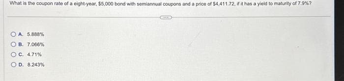 What is the coupon rate of a eight-year, $5,000 bond with semiannual coupons and a price of $4,411.72, if it has a yield to maturity of 7.9%?
OA. 5.888%
OB. 7.066%
O C. 4.71%
D. 8.243%