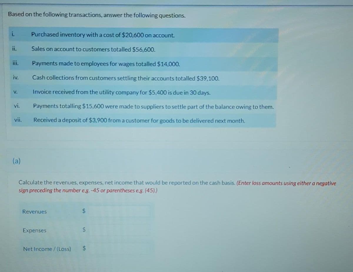 Based on the following transactions, answer the following questions.
i.
ii.
iv.
V.
vi.
vii.
(a)
Purchased inventory with a cost of $20,600 on account.
Sales on account to customers totalled $56,600.
Payments made to employees for wages totalled $14,000.
Cash collections from customers settling their accounts totalled $39,100.
Invoice received from the utility company for $5,400 is due in 30 days.
Payments totalling $15,600 were made to suppliers to settle part of the balance owing to them.
Received a deposit of $3,900 from a customer for goods to be delivered next month.
Calculate the revenues, expenses, net income that would be reported on the cash basis. (Enter loss amounts using either a negative
sign preceding the number e.g. -45 or parentheses e.g. (45).)
Revenues
Expenses
$
Net Income /(Loss) $